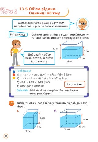 13.5 
Об’єм рідини.
Одиниці об’єму
7 cм
12 см
5 cм
8 cм
Щоб знайти об’єм води в баку, нам
потрібно знати рівень його заповнення.
Щоб знайти об'єм
бака, потрібно знати
його висоту.
Розв’язання
1) 8 · 5 · 7 = 280 (cм3
) – об’єм води в баку
2) 8 · 5 · 12 = = 480 (см3
) – об'єм бака
3) 480 - 280 = 200 (см3
)
4) 200 см3
= 200 мл
Відповідь: 
200 мл води потрібно для заповнення
цього резервуара.
1 см3
= 1 мл
Наприклад 	
Скільки ще мілілітрів води потрібно доли­
ти, щоб наповнити цей резервуар повністю?
137 Знайдіть об’єм води в баку. Укажіть відповідь у мілі­
літрах.
8 см
10 см
10 см
б.
6 см
8 см
4 см
a.
90
 