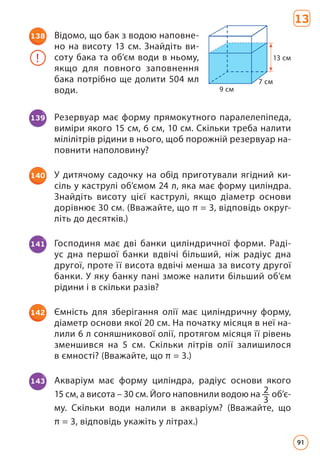138 Відомо, що бак з водою наповне­
но на ви­
соту 13 см. Знайдіть ви­
соту бака та об’єм води в ньому,
якщо для повного запов­
нення
бака потрібно ще долити 504 мл
води.
! 13 см
7 см
9 см
139 Резервуар має форму прямокутного паралелепіпеда,
виміри якого 15 см, 6 см, 10 см. Скільки треба налити
мілілітрів рідини в нього, щоб порожній резервуар на­
повнити наполовину?
140 У дитячому садочку на обід приготували ягідний ки­
сіль у каструлі об’ємом 24 л, яка має форму циліндра.
Знайдіть висоту цієї каструлі, якщо діаметр основи
дорівнює 30 см. (Вважайте, що π = 3, відповідь округ­
літь до десятків.)
141 Господиня має дві банки циліндричної форми. Раді­
ус дна першої банки вдвічі більший, ніж радіус дна
другої, проте її висота вдвічі менша за висоту другої
банки. У яку банку пані зможе налити більший об’єм
рідини і в скільки разів?
142 Ємність для зберігання олії має циліндричну форму,
діаметр основи якої 20 см. На початку місяця в неї на­
лили 6 л соняшникової олії, протягом місяця її рівень
зменшився на 5 см. Скільки літрів олії залишилося
в ємності? (Вважайте, що π = 3.)
143 Акваріум має форму циліндра, радіус основи якого
15 см, а висота – 30 см. Його наповнили водою на 2
3
об’є­-
му. Скільки води налили в акваріум? (Вважайте, що
π = 3, відповідь укажіть у літрах.)
13
91
 