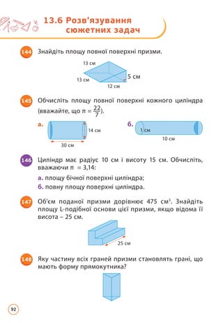 13.6 
Розв’язування
сюжетних задач
12 cм
5 cм
13 cм
13 cм
144 Знайдіть площу повної поверхні призми.
145 Обчисліть площу повної поверхні кожного циліндра
(вважайте, що π = 22
7
).
14 cм
30 cм
1 cм
10 cм
a. б.
146 Циліндр має радіус 10 см і висоту 15 см. Обчисліть,
вважаючи π = 3,14:
а. площу бічної поверхні циліндра;
б. повну площу поверхні циліндра.
148 Яку частину всіх граней призми становлять грані, що
мають форму прямокутника?
25 cм
147 Об’єм поданої призми дорівнює 475 см3
. Знайдіть
площу L-подібної основи цієї призми, якщо відома її
висота – 25 см.
92
 
