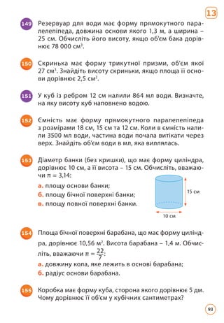 149 Резервуар для води має форму прямокутного пара­
лелепіпеда, довжина основи якого 1,3 м, а ширина –
25 см. Обчисліть його висоту, якщо об’єм бака дорів­
нює 78 000 см3
.
150 Скринька має форму трикутної призми, об’єм якої
27 см3
. Знайдіть висоту скриньки, якщо площа її осно­
ви дорівнює 2,5 см2
.
151 У куб із ребром 12 см налили 864 мл води. Визначте,
на яку висоту куб наповнено водою.
152 Ємність має форму прямокутного паралелепіпеда
з розмірами 18 см, 15 см та 12 см. Коли в ємність нали­
ли 3500 мл води, частина води почала витікати через
верх. Знайдіть об’єм води в мл, яка виллялась.
154 Площа бічної поверхні барабана, що має форму цилінд­
ра, дорівнює 10,56 м2
. Висота барабана – 1,4 м. Обчис­
літь, вважаючи π = 22
7
:
а. довжину кола, яке лежить в основі барабана;
б. радіус основи барабана.
153 Діаметр банки (без кришки), що має форму циліндра,
дорівнює 10 см, а її висота – 15 см. Обчисліть, вважаю­
чи π = 3,14:
а. площу основи банки;
б. площу бічної поверхні банки;
в. площу повної поверхні банки.
10 cм
15 cм
155 Коробка має форму куба, сторона якого дорівнює 5 дм.
Чому дорівнює її об’єм у кубічних сантиметрах?
13
93
 