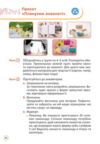 Крок 1 Об’єднайтесь у групи по 4–5 осіб. Розподіліть обо­
в’язки. Пропонуємо кожній групі пройти квест
та підготуватися до аквапаті. Для цього вам зна­
доб­ляться матеріали для творчості (картон, папір,
олівці, фломастери тощо).
Крок 2 Підготуйтеся до аквавечірки.
а. Запрошення на вечірку.
За тематикою свята розробіть запрошення. Ви­
готовіть один зразок у формі трикутної приз­
ми, відповідно оформивши її.
б. Фотозона.
Продумайте фотозону для вечірки. Пофанта­
зуйте та зобразіть на ній водні атракціони, які
містять конус чи піраміду.
в. Фудкорт.
• Лимонад. Ви плануєте приготувати 20 скля­
нок лимонаду. Скільки лимонаду потрібно
приготувати, щоб наповнити повністю склян­
ки, що всередині мають форму куба з ребром
5 см? Виразіть кількість лимонаду в літрах та
мілілітрах.
Проєкт
«Плануємо аквапаті»
94
 