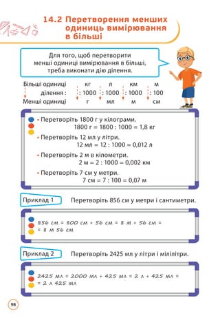 Для того, щоб перетворити
менші одиниці вимірювання в більші,
треба виконати дію ділення.
Більші одиниці кг л км м
ділення : : 1000 : 1000 : 1000 : 100
Менші одиниці г мл м см
Приклад 1 Перетворіть 856 см у метри і сантиметри.
Приклад 2 Перетворіть 2425 мл у літри і мілілітри.
•
• 
Перетворіть 1800 г у кілограми.
1800 г = 1800 : 1000 = 1,8 кг
•
• 
Перетворіть 12 мл у літри.
12 мл = 12 : 1000 = 0,012 л
•
• 
Перетворіть 2 м в кілометри.
2 м = 2 : 1000 = 0,002 км
•
• 
Перетворіть 7 см у метри.
7 см = 7 : 100 = 0,07 м
856 см = 800 см + 56 см = 8 м + 56 см =
= 8 м 56 см
2425 мл = 2000 мл + 425 мл = 2 л + 425 мл =
= 2 л 425 мл
14.2 
Перетворення менших
одиниць вимірювання
в більші
98
 