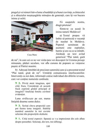 118
pragul şi vei nimeriîntr-o lume a bunătăţiişi a bunei cuviinţe,a cîntecului
şi a obiectelor meşteşugărite minuţios de generaţii, care îţi vor bucura
inima şi ochii.
Fii oaspetele nostru,
dragă prietene!
Simte-te ca acasă în
inima naturii Moldovei!
a) Textul propus vă
îmbie să petreceţi o vacanţă
de neuitat în Moldova.
Poporul ucrainean de
asemeni este ospitalier,
harnic şi are cu ce se mîndri.
Alcătuiţi un text avînd
genericul “Plai natal, gură
de rai”, în care cei ce ne vor vizita ţara vor descoperi în Ucraina peisaje
minunate, păduri seculare, vor afla cununa de popoare ce vieţuiesc
paşnic al Patriei noastre.
b) Adresaţi întrebări de precizare autorului care şi-a prezentat textul
“Plai natal, gruă de rai”. Urmăriţi comunicarea interlocutorilor.
Interveniţi cu noi date, informaţii culese individual din diferite izvoare,
care vor conţine numerale cardinale.
N 2. Priviţi atent imaginea, apoi
citiţi fraza. Consideraţi că această
frază exprimă gîndul principal al
imaginii? Analizaţi fonetic cuvîntul
evidenţiat.
Luna străluceşte pe cer, marea
liniştită doarme somn dulce.
N 3. Scrieţi cîteva propoziţii care
pot ilustra tema imaginii. Stabiliţi
numărul sunetelor în trei cuvinte
selectate din propoziţiile alcătuite.
N 1. Citiţi textul expresiv. Spuneţi ce v-a impresionat din cele aflate
despre porumbei. Selectaţi, din text, trei diftongi.
Casa Mare
 