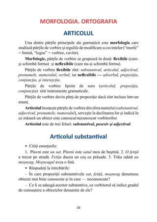 16
MORFOLOGIA. ORTOGRAFIA
ARTICOLUL
Una dintre părţile principale ale garmaticii este morfologia care
studiază părţile de vorbire şi regulile de modificare a cuvintelor (“morfe”
= formă, “logos” = vorbire, cuvînt).
Morfologic, părţile de vorbire se grupează în două: flexibile (care-
şi schimbă forma) şi neflexibile (care nu-şi schimbă forma).
Părţile de vorbire flexibile sînt: substantivul, articolul, adjectivul,
pronumele, numeralul, verbul, iar neflexibile — adverbul, prepoziţia,
conjuncţia, şi interejcţia.
Părţile de vorbire lipsite de sens (articolul, prepoziţia,
conjuncţia) sînt instrumente gramaticale.
Părţile de vorbire devin părţi de propoziţie dacă sînt incluse într-un
enunţ.
Articolulînsoţeştepărţiledevorbiredinsferanumelui(substantivul,
adjectivul, pronumele, numeralul), serveşte la declinarea lor şi indică în
ce măsură un obiect este cunoscut/necunoscut vorbitorilor.
Articolul este de trei feluri: substantival, posesiv şi adjectival.
Articolul substantival
• 
Citiţi enunţurile:
1. Plavni este un sat. Plavni este satul meu de baştină. 2. O fetiţă
a trecut pe stradă. Fetiţa ducea un coş cu prăsade. 3. Trăia odată un
moşneag. Moşneagul avea o fată.
• 
Răspudeţi la întrebările:
– În care propoziţii substatntivele sat, fetiţă, moşneag denumesc
obiecte mai bine cunoscute şi în care — necunoscute?
– Ce li se adaugă acestor substantive, ca vorbitorul să indice gradul
de cunoaştere a obiectelor denumite de ele?
 