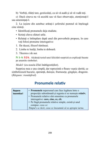 208
b) Vorbiţi, rîdeţi tare, gesticulaţi, ca să vă audă şi să vă vadă toţi.
c) Dacă cineva nu vă ascultă sau vă face observaţie, atenţionaţi-l
sau ameninţaţi-l.
2. La ieşiere din autobuz arătaţi-i şoferului pumnul să înţeleagă
cine sînteţi.
• 
Identificaţi pronumele deja studiate.
• 
Scrieţi cîteva sfaturi utile.
• 
Relataţi o întîmplare după unul din proverbele propuse, în care
veţi folosi pronume interogative:
1. De tăceai, filozof rămîneai.
2. Limba te înalţă, limba te doboară.
3. Tăcerea e de aur.
N 1-4 524. Alcătuiţi textul unei felicitări-surpriză cu explicaţii bazate
pe anumite simboluri.
Model: (cu ocazia Zilei îndrăgostiţilor).
Surpriza mea e una simplă, dar reprezintă o floare veşnic dorită, ce
simbolizează bucurie, speranţă, duioşie, frumuseţe, gingăşie, dragoste.
(Răspuns: trandafirul)
Pronumele relativ
Repere
teoretice!
• 
Pronumele nepersonal care face legătura între o
propoziţie subordonată şi regenta ei se numeşte relativ.
• 
Pronumele relative sînt omonime cu pronumele
interogative: care, cine, ce, cît.
• 
Pe lîngă pronumele relative simple, există şi unul
compus: ceea ce:
Timpul s-a răcit, ceea ce înseamnă că se apropie iarna.
 