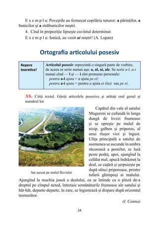 24
E x e m p l u: Poveştile au fermecat copilăria tuturor: a părinţilor, a
bunicilor şi a străbunicilor noştri.
4. Cînd în propoziţie lipseşte cuvîntul determinat:
E x e m p l u: Ionică, au venit ai noştri! (A. Lupan)
Ortografia articolului posesiv
Repere
teoretice!
Articolul posesiv reprezintă o singură parte de vorbire,
de aceea se scrie numai aşa: a, al, ai, ale. Se scrie a-l, a-i
numai cînd — l şi — i sînt pronume personale:
pentru a-l ajuta = a ajuta pe el;
pentru a-i ajuta = pentru a ajuta ei (lui) sau pe ei.
35. Citiţi textul. Găsiţi articolele posesive şi arătaţi oral genul şi
numărul lor.
Capătul din vale al satului
Mugureni se cufundă în lunga
dungă de livezi frumoase
şi se opreşte pe malul de
nisip, galben şi priporos, al
unui rîuşor vioi şi îngust.
Uliţa principală a satului de
asemenea se ascunde în umbra
răcoroasă a pomilor, se lasă
peste podeţ, apoi, ajungînd la
celălat mal, apucă îndrăzneţ la
deal, se caţără şi şerpuieşte pe
după stînci priporoase, printre
tufarii ghimpoşi ai malului.
Ajungînd la muchia joasă a dealului, ea se întinde ca o pînză de-a
dreptul pe cîmpul neted, întretaie semănăturile frumoase ale satului şi
hăt-hăt, departe-departe, în zare, se îngustează şi dispare după orizontul
tremurător.
(I. Canna)
Sat așezat pe malul fluviului
 