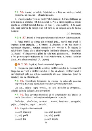 25
N 1 36. Atestaţi articolele. Subliniaţi cu o linie cuvintele ce indică
posesorul, iar cu două — obiectul posedat.
1. D-apoi cînd or veni ai noştri? (I. Creangă) 2. Faţa strălucea ca
alba lumină a soarelui. (M. Eminescu) 3. Ploile îmbelşugate ale anului
acesta au umplut bazinul din mal în mal. (I. Cutcoveţchii) 4. N-avem
oşti, dară iubirea de moşie e un zid care nu se înfioară de-a ta faimă,
Baiazid!
(M. Eminescu)
N 3,4 37. Puneţi în locul punctelor articolul posesiv la forma cerută.
1. Parcă treziţi de cîntec din somnul greu... nopţii, trei arţari îşi
legănau alene crengile. (I. Ciobanu) 2.Vindereul e cel mai mare şi
neîmpăcat duşman... tuturor hulubilor. (V. Roşca) 3. În fiecare zi
hulubii mei făceau cîte o plimbare prin înălţimile albastre...văzduhului.
(V. Roşca) 4.Viaţa aceasta plină de voie bună păsărească . . . hulubilor
a fost pe neaştepate tulburată de ivirea vindereului. 5. Numai la noi în
clasa... 6-a sîntem treizeci. (A. Lupan)
N 2 38. Explicaţi folosirea articolului posesiv.
1. Doina este prietenul de secole al moldoveanului. 2. Doina cîntă
dragostea de viaţă a moldoveanului. 3. Tot ei, doinei, moldoveanul îi
încredinţează cele mai intime sentimente ale sale: dragostea, dorul de
cei dargi sau de plaiul natal.
N 3 39. Completaţi îmbinările de cuvinte cu articolele posesive
respective. Explicaţi acordul articolului cu cuvîntul determinat.
Un lan... satului; fapta eroică... lui Ion; lucrările de pregătire...
solului; doinele duioase...moldovenilor.
N 4 40. Între cuvîntul determinat şi cel determinativ mai plasaţi un
cuvînt determinativ. Includeţi articolul posesiv respectiv.
Podoaba ... dealurilor; cuvîntul ... mamei; hotărîrea ...colegului;
grija ... părinţilor; pagini ... istoriei.
41. Alegeţi varianta corectă:
(al, a-l) încuraja (ale, a le) povesti
(ai, a-i) pofti (ale, a le) şcolii
(ai, a-i) lor (al, a-l) însoţi
 