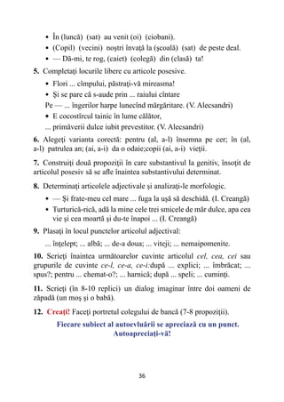 36
• 
În (luncă) (sat) au venit (oi) (ciobani).
• 
(Copil) (vecini) noştri învaţă la (şcoală) (sat) de peste deal.
• 
— Dă-mi, te rog, (caiet) (colegă) din (clasă) ta!
5. Completaţi locurile libere cu articole posesive.
• 
Flori ... cîmpului, păstraţi-vă mireasma!
• 
Şi se pare că s-aude prin ... raiului cîntare
Pe — ... îngerilor harpe lunecînd mărgăritare. (V. Alecsandri)
• 
E cocostîrcul tainic în lume călător,
... primăverii dulce iubit prevestitor. (V. Alecsandri)
6. Alegeţi varianta corectă: pentru (al, a-l) însemna pe cer; în (al,
a-l) patrulea an; (ai, a-i) da o odaie;copii (ai, a-i) vieţii.
7. Construiţi două propoziţii în care substantivul la genitiv, însoţit de
articolul posesiv să se afle înaintea substantivului determinat.
8. Determinaţi articolele adjectivale şi analizaţi-le morfologic.
• 
— Şi frate-meu cel mare ... fuga la uşă să deschidă. (I. Creangă)
• 
Turturică-rică, adă la mine cele trei smicele de măr dulce, apa cea
vie şi cea moartă şi du-te înapoi ... (I. Creangă)
9. Plasaţi în locul punctelor articolul adjectival:
... înţelept; ... albă; ... de-a doua; ... viteji; ... nemaipomenite.
10. Scrieţi înaintea următoarelor cuvinte articolul cel, cea, cei sau
grupurile de cuvinte ce-l, ce-a, ce-i:după ... explici; ... îmbrăcat; ...
spus?; pentru ... chemat-o?; ... harnică; după ... speli; ... cuminţi.
11. Scrieţi (în 8-10 replici) un dialog imaginar între doi oameni de
zăpadă (un moş şi o babă).
12. Creaţi! Faceţi portretul colegului de bancă (7-8 propoziţii).
Fiecare subiect al autoevluării se apreciază cu un punct.
Autoapreciaţi-vă!
 