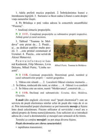 57
1. Adela preferă muzica populară. 2. Îmbrăcămintea Ioanei e
întotdeauna îngrijită. 3. Surioara i-a făcut cadou Lilianei o carte despre
viaţa oamenilor iluştri.
4. Pe Brînduşa o poţi vedea adesea la concertele ansamblului
“Fluieraş”.
• 
Analizaţi sintactic propoziţiile.
N 2 117. Completaţi propoziţiile cu substantive proprii respective.
Arătaţi genul şi cazul acestora.
1. Tabloul “Toamna în Mol-
dova” este pictat de... 2. Poeţii...
şi... au dedicat copiilor multe poe-
zii. 3. ...este primul cosmonaut al
Ucrainei. 4. Poezia... este scrisă de
Alexei Mateevici.
P e n t r u i n f o r m a ţ i e: Leo-
nid Kaidaniuk, Filip Mironov, Liviu
Deleanu, Mihail Petric, “Limba no-
astră”.
N 3 118. Continuaţi propoziţiile. Determinaţi genul, numărul şi
cazul substantivelor proprii — numiri geografice.
1. Odesa este situată ... . 2. Locuitorii Odesei cinstesc memoria ...
. 3. În Odesa, renăscută din ruini, se zidesc ... . 4. Odesei i s-a conferit
... . 5. În Odesa este un raion, numit “Moldovanca”, construit de......
N 1 119. Declinaţi oral substantivele: Ucraina, Kiev, Moldova,
Chişinău.
E-mail (din engleză: electronic mail “poștă electronică”) este un
serviciu de poștă electronica similar celui de poștă din viața de zi cu
zi. Prin intermediul poștei electronice se pot transmite mesaje și fișiere
între două calculatoare. Fiecare utilizator al serviciului e-mail are o
adresă proprie de forma nume@domeniu. Este suficient să se introducă
adresa de e-mail a destinatarului și mesajul care urmează să fie trimis.
Textului ce conține mesajul i se pot atașa diverse fișiere.
Poștă electronica are cîteva caracteristici:
• rapiditatea transmisiei;
Mihail Petric. Toamna în Moldova
 