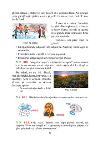 80
gheaţă netedă şi străvezie. Am hotărît să-i încercăm tăria. Am aruncat
peste gheaţă nişte pietroaie mari şi grele. Ea n-a rezistat. Pietrele s-au
dus la fund.
A doua zi a rezistat. Suprafaţa
iazului, alburie şi netedă, strălucea
la soare. Numai ici-colo se vedeau
nişte puncte mici întunecate. Erau
pietrele aruncate.
Bucuroşi, am păşit încet pe
gheaţă.
• 
Găsiţi articolele substantivale nehotărîte. Analizaţi morfologic un
substantiv.
• 
Formaţi familia lexicală a cuvîntului piatră.
• 
Enumeraţi cîteva reguli de comportare pe gheaţă.
N 2 180. Colegul de bancă “a scăpat cutia cu virgule” peste următorul
text, iar acestea s-au amestecat printre cuvinte. Ajutaţi-l să le culeagă pe
cele de prisos şi să redacteze textul.
De îndată, ce s-a ivit, discul,
roşu al soarelui, lunca, cea verde, s-a
însufleţit. Albe şi cenuşii, păsările,
albastre şi trandafirii, se ridicau
deasupra apelor.
• 
Determinaţi adjectivele şi felul
lor.
N 1 181. Găsiţicîtmaimulteadjectivecareardeterminasubstantivele:
N 3 182. Citiţi textul. Spuneţi cine, după părerea voastră, are
dreptate: Victor sau colegii lui? Argumentaţi-vă convingător părerea. Ce
gînd principal veţi reflecta în compunere?
Jocuri pe gheață
Vara în luncă
 