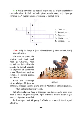 88
N 2 Găsiţi cuvintele cu acelaşi înţeles sau cu înţeles asemănător
cuvintelor date. Scriind cuvintele găsite pe orizontală, veţi obţine pe
verticala L...Ă numele unei poveşti care ... explică ceva.
L
1
2
3
4
5
Ᾰ
1. Omăt — ...,
2. Ramură — ...,
3. Timp — ...,
4. Cinste — ...,
5. Stropeşte — ...
195. Citiți cu atenție în gînd. Formulați tema și ideea textului. Găsiți
cuvintele cheie.
Nu erau în şcoală doi
prieteni mai buni decît
Radu şi Grigoraş. Radu
era cel mai bun şahist din
şcoală. În timpul vacanţei
s-a organizat un campionat
la şah. El obţinuse un şir de
victorii. Îi rămase partida
hotărîtoare.
Radu era încredinţat
că va cîştiga. El juca cu
nepăsare, de aceea a comis cîteva greşeli. Anatolii şi-a întărit poziţiile.
— Mat! a răsunat la masa vecină.
Toţi elevii, afară de Radu şi Grigoraş, s-au dus acolo. În acest timp,
Radu a mutat în grabă un pion. Apoi arbitrul a înscris poziţiile şi a
anunţat că partida se amînă.
În drum spre casă, Grigoraş îl sfătuia pe prietenul său să spună
adevărul.
Șahistul
 