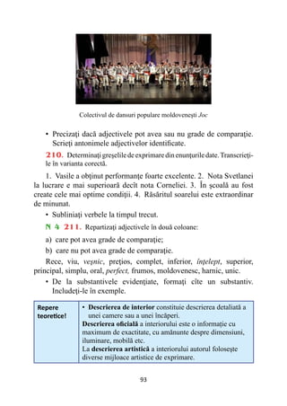 93
Colectivul de dansuri populare moldovenești Joc
• 
Precizaţi dacă adjectivele pot avea sau nu grade de comparaţie.
Scrieţi antonimele adjectivelor identificate.
210. Determinaţigreşeliledeexprimaredinenunţuriledate.Transcrieţi-
le în varianta corectă.
1. Vasile a obţinut performanţe foarte excelente. 2. Nota Svetlanei
la lucrare e mai superioară decît nota Corneliei. 3. În şcoală au fost
create cele mai optime condiţii. 4. Răsăritul soarelui este extraordinar
de minunat.
• 
Subliniaţi verbele la timpul trecut.
N 4 211. Repartizaţi adjectivele în două coloane:
a) care pot avea grade de comparaţie;
b) care nu pot avea grade de comparaţie.
Rece, viu, veşnic, preţios, complet, inferior, înţelept, superior,
principal, simplu, oral, perfect, frumos, moldovenesc, harnic, unic.
• 
De la substantivele evidenţiate, formaţi cîte un substantiv.
Includeţi-le în exemple.
Repere
teoretice!
• 
Descrierea de interior constituie descrierea detaliată a
unei camere sau a unei încăperi.
Descrierea oficială a interiorului este o informație cu
maximum de exactitate, cu amănunte despre dimensiuni,
iluminare, mobilă etc.
La descrierea artistică a interiorului autorul foloseşte
diverse mijloace artistice de exprimare.
 