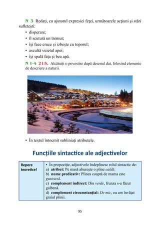 95
N 3 Redaţi, cu ajutorul expresiei feţei, următoarele acţiuni şi stări
sufleteşti:
• 
disperare;
• 
îl scutură un tremur;
• 
îşi face cruce şi izbeşte cu toporul;
• 
ascultă vuietul apei;
• 
îşi spală faţa şi bea apă.
N 1-4 215. Alcătuiţi o povestire după desenul dat, folosind elemente
de descriere a naturii.
• 
În textul întocmit subliniați atributele.
Funcţiile sintactice ale adjectivelor
Repere
teoretice!
• 
În propoziţie, adjectivele îndeplinesc rolul sintactic de:
a) atribut: Pe masă abureşte o pîine caldă.
b) nume predicativ: Pîinea coaptă de mama este
gustoasă.
c) complement indirect: Din verde, frunza s-a făcut
galbenă.
d) complement circumstanţial: De mic, eu am învăţat
graiul pîinii.
 