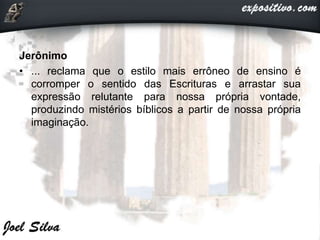 Jerônimo
• ... reclama que o estilo mais errôneo de ensino é
corromper o sentido das Escrituras e arrastar sua
expressão relutante para nossa própria vontade,
produzindo mistérios bíblicos a partir de nossa própria
imaginação.
 