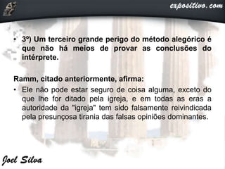 • 3º) Um terceiro grande perigo do método alegórico é
que não há meios de provar as conclusões do
intérprete.
Ramm, citado anteriormente, afirma:
• Ele não pode estar seguro de coisa alguma, exceto do
que lhe for ditado pela igreja, e em todas as eras a
autoridade da "igreja" tem sido falsamente reivindicada
pela presunçosa tirania das falsas opiniões dominantes.
 