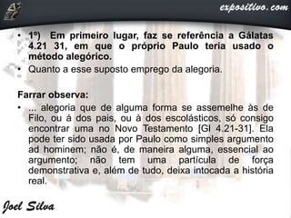 • 1º) Em primeiro lugar, faz se referência a Gálatas
4.21 31, em que o próprio Paulo teria usado o
método alegórico.
• Quanto a esse suposto emprego da alegoria.
Farrar observa:
• ... alegoria que de alguma forma se assemelhe às de
Filo, ou à dos pais, ou à dos escolásticos, só consigo
encontrar uma no Novo Testamento [Gl 4.21-31]. Ela
pode ter sido usada por Paulo como simples argumento
ad hominem; não é, de maneira alguma, essencial ao
argumento; não tem uma partícula de força
demonstrativa e, além de tudo, deixa intocada a história
real.
 