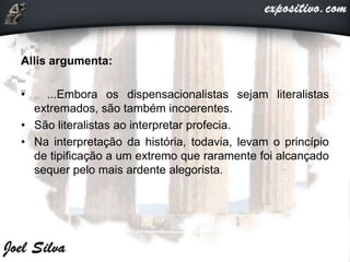 Allis argumenta:
• ...Embora os dispensacionalistas sejam literalistas
extremados, são também incoerentes.
• São literalistas ao interpretar profecia.
• Na interpretação da história, todavia, levam o princípio
de tipificação a um extremo que raramente foi alcançado
sequer pelo mais ardente alegorista.
 