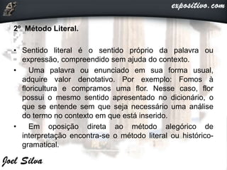 2º Método Literal.
• Sentido literal é o sentido próprio da palavra ou
expressão, compreendido sem ajuda do contexto.
• Uma palavra ou enunciado em sua forma usual,
adquire valor denotativo. Por exemplo: Fomos à
floricultura e compramos uma flor. Nesse caso, flor
possui o mesmo sentido apresentado no dicionário, o
que se entende sem que seja necessário uma análise
do termo no contexto em que está inserido.
• Em oposição direta ao método alegórico de
interpretação encontra-se o método literal ou histórico-
gramatical.
 