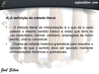 A) A definição do método literal.
• O método literal de interpretação é o que dá a cada
palavra o mesmo sentido básico e exato que teria no
uso costumeiro, normal, cotidiano, empregada de modo
escrito, oral ou conceitual.
• Chama-se método histórico-gramatical para ressaltar o
conceito de que o sentido deve ser apurado mediante
considerações históricas e gramaticais.
 