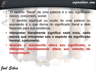 • O sentido "literal" de uma palavra é o seu significado
básico, costumeiro, social.
• O sentido espiritual ou oculto de uma palavra ou
expressão é o que deriva do significado literal e dele
depende para sua existência.
• Interpretar literalmente significa nada mais, nada
menos que interpretar sob o aspecto do significado
normal, costumeiro.
• Quando o manuscrito altera seu significado, o
intérprete imediatamente altera seu método de
interpretação.
 