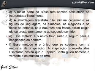 • c) A maior parte da Bíblia tem sentido satisfatório se
interpretada literalmente.
• d) A abordagem literalista não elimina cegamente as
figuras de linguagem, os símbolos, as alegorias e os
tipos; no entanto, se a natureza das frases assim exigir,
ela se presta prontamente ao segundo sentido.
• e) Esse método é o único freio sadio e seguro para a
imaginação do homem.
• f) Esse método é o único que se coaduna com a
natureza da inspiração. A inspiração completa das
Escrituras ensina que o Espírito Santo guiou homens à
verdade e os afastou do erro.
 