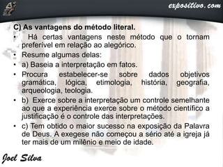 C) As vantagens do método literal.
• Há certas vantagens neste método que o tornam
preferível em relação ao alegórico.
• Resume algumas delas:
• a) Baseia a interpretação em fatos.
• Procura estabelecer-se sobre dados objetivos
gramática, lógica, etimologia, história, geografia,
arqueologia, teologia.
• b) Exerce sobre a interpretação um controle semelhante
ao que a experiência exerce sobre o método científico a
justificação é o controle das interpretações.
• c) Tem obtido o maior sucesso na exposição da Palavra
de Deus. A exegese não começou a sério até a igreja já
ter mais de um milênio e meio de idade.
 