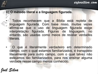 D) O método literal e a linguagem figurada.
• Todos reconhecem que a Bíblia está repleta de
linguagem figurada. Com base nisso, muitas vezes
afirma-se que o uso de linguagem figurada exige
interpretação figurada. Figuras de linguagem, no
entanto, são usadas como meios de revelar verdades
literais.
• O que é literalmente verdadeiro em determinado
campo, com o qual estamos familiarizados, é transposto
literalmente para outro campo, com o qual talvez não
estejamos tão familiarizados, para nos ensinar alguma
verdade nesse campo menos conhecido.
 
