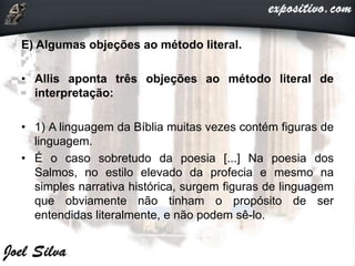 E) Algumas objeções ao método literal.
• Allis aponta três objeções ao método literal de
interpretação:
• 1) A linguagem da Bíblia muitas vezes contém figuras de
linguagem.
• É o caso sobretudo da poesia [...] Na poesia dos
Salmos, no estilo elevado da profecia e mesmo na
simples narrativa histórica, surgem figuras de linguagem
que obviamente não tinham o propósito de ser
entendidas literalmente, e não podem sê-lo.
 