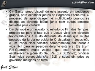 • C)- Gaste tempo discutindo este assunto em pequenos
grupos, para examinar juntos as Sagradas Escrituras. O
processo de aprendizagem é multiplicado quando se
dialoga as diversas idéias junto com outras pessoas
famintas pela verdade.
• D)- Se você é um novato no estudo do Fim dos Tempos,
prepare-se para o fato que o Jesus visto em diversos
textos bíblicos é muito diferente do Jesus que muitas
pessoas da Igreja no ocidente O visualizam. Jesus não
é um Papai Noel celestial comprometido em tornar a
vida fácil para as pessoas durante esta era. Ele é um
Rei-Guerreiro muito zeloso, que está vindo para
estabelecer a glória do Seu Pai (Ez 36:22-23), vindicar
Sua noiva perseguida (Ap 19:2) e substituir todos os
governos malignos da terra.
 