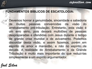 FUNDAMENTOS BÍBLICOS DE ESCATOLOGIA:
• Devemos honrar a genuinidade, sinceridade e sabedoria
de muitas pessoas convencidas da visão do
arrebatamento pré-tribulação. Entretanto, esta visão é
um erro sério, pois deixará multidões de pessoas
despreparadas e ofendidas com Jesus durante o tempo
de grande crise mundial e de avivamento. Podemos
discordar desta visão, e assim fazemos, porém em
espírito de amor e mansidão, e não no espírito de
debate. A realidade do Arrebatamento e da Grande
Tribulação é muito mais importante do que reduzi-las
simplesmente a um espírito argumentador.
 