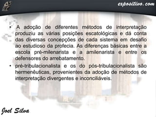 • A adoção de diferentes métodos de interpretação
produziu as várias posições escatológicas e dá conta
das diversas concepções de cada sistema em desafio
ao estudioso da profecia. As diferenças básicas entre a
escola pré-milenarista e a amilenarista e entre os
defensores do arrebatamento.
• pré-tribulacionalista e os do pós-tribulacionalista são
hermenêuticas, provenientes da adoção de métodos de
interpretação divergentes e inconciliáveis.
 