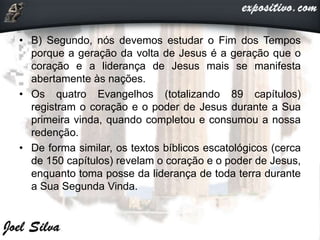 • B) Segundo, nós devemos estudar o Fim dos Tempos
porque a geração da volta de Jesus é a geração que o
coração e a liderança de Jesus mais se manifesta
abertamente às nações.
• Os quatro Evangelhos (totalizando 89 capítulos)
registram o coração e o poder de Jesus durante a Sua
primeira vinda, quando completou e consumou a nossa
redenção.
• De forma similar, os textos bíblicos escatológicos (cerca
de 150 capítulos) revelam o coração e o poder de Jesus,
enquanto toma posse da liderança de toda terra durante
a Sua Segunda Vinda.
 