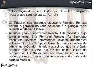 • 1 Revelação de Jesus Cristo, que Deus lhe deu para
mostrar aos seus servos ... (Ap 1:1)
• C) Terceiro, nós devemos estudar o Fim dos Tempos
porque a geração da volta de Jesus é a geração mais
referida e citada na Bíblia.
• A Bíblia possui aproximadamente 150 capítulos cujo
tema principal é o Fim dos Tempos. As Sagradas
Escrituras revelam informações divinas importantes
sobre o Fim dos Tempos. Jesus fez mais citações da
última geração da história natural do que a própria
geração que Ele vivia. Ele fez isto com o intuito de
preparar a Sua Noiva para ser vitoriosa, em amor e
poder, durante o período de tempo mais dramático da
história mundial.
 