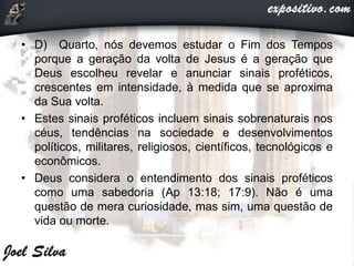 • D) Quarto, nós devemos estudar o Fim dos Tempos
porque a geração da volta de Jesus é a geração que
Deus escolheu revelar e anunciar sinais proféticos,
crescentes em intensidade, à medida que se aproxima
da Sua volta.
• Estes sinais proféticos incluem sinais sobrenaturais nos
céus, tendências na sociedade e desenvolvimentos
políticos, militares, religiosos, científicos, tecnológicos e
econômicos.
• Deus considera o entendimento dos sinais proféticos
como uma sabedoria (Ap 13:18; 17:9). Não é uma
questão de mera curiosidade, mas sim, uma questão de
vida ou morte.
 