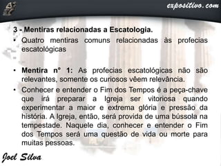 3 - Mentiras relacionadas a Escatologia.
• Quatro mentiras comuns relacionadas às profecias
escatológicas
• Mentira n° 1: As profecias escatológicas não são
relevantes, somente os curiosos vêem relevância.
• Conhecer e entender o Fim dos Tempos é a peça-chave
que irá preparar a Igreja ser vitoriosa quando
experimentar a maior e extrema glória e pressão da
história. A Igreja, então, será provida de uma bússola na
tempestade. Naquele dia, conhecer e entender o Fim
dos Tempos será uma questão de vida ou morte para
muitas pessoas.
 