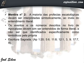 • Mentira n° 2: A maioria das profecias escatológicas
devem ser interpretadas simbolicamente, ao invés do
entendimento literal.
• Os eventos e os números descritos no livro de
Apocalipse devem sim ser entendidos de forma literal, a
não ser que identificados especificamente como
simbólicos pela própria
• Escritura Sagrada. (Ap 1:20; 5:6; 11:8; 12:1, 3, 9; 17:7,
9).
 