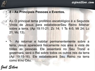 • 4 – As Principais Pessoas e Eventos.
• A)- O principal tema profético escatológico é a Segunda
Vinda de Jesus para estabelecerSeu Reino Milenar
sobre a terra. (Ap 19:11-21; Zc 14; 1 Ts 4-5; Mt 24; Lc
21; Mc 13).
• 1- Ao retornar e habitar permanentemente sobre a
terra, Jesus aparecerá fisicamente nos ares à vista de
todas as pessoas. Ele assentará no Seu Trono e
governará, será o Rei sobre todos os outros reis da terra
(Ap 19:15-16). Ele estabelecerá Seu Reino na terra
como é no Céu.
 
