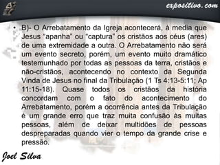 • B)- O Arrebatamento da Igreja acontecerá, à media que
Jesus “apanha” ou “captura” os cristãos aos céus (ares)
de uma extremidade a outra. O Arrebatamento não será
um evento secreto, porém, um evento muito dramático
testemunhado por todas as pessoas da terra, cristãos e
não-cristãos, acontecendo no contexto da Segunda
Vinda de Jesus no final da Tribulação (1 Ts 4:13-5:11; Ap
11:15-18). Quase todos os cristãos da história
concordam com o fato do acontecimento do
Arrebatamento, porém a ocorrência antes da Tribulação
é um grande erro que traz muita confusão às muitas
pessoas, além de deixar multidões de pessoas
despreparadas quando vier o tempo da grande crise e
pressão.
 
