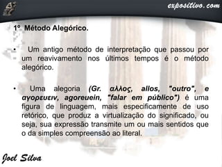 1º Método Alegórico.
• Um antigo método de interpretação que passou por
um reavivamento nos últimos tempos é o método
alegórico.
• Uma alegoria (Gr. αλλος, allos, "outro", e
αγορευειν, agoreuein, "falar em público") é uma
figura de linguagem, mais especificamente de uso
retórico, que produz a virtualização do significado, ou
seja, sua expressão transmite um ou mais sentidos que
o da simples compreensão ao literal.
 