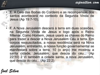 • E. A Ceia das Bodas do Cordeiro e as recompensas dos
santos acontecerá no contexto da Segunda Vinda de
Jesus (Ap 19:7-10).
• F. A Nova Jerusalém descerá à terra em duas ocasiões,
na Segunda Vinda de Jesus e logo após o Reino
Milenar. Como Homem, Jesus usará as chaves do Reino
para trazer a descer a Nova Jerusalém Céu à terra. Em
corpos ressuscitados, a nossa residência será na Nova
Jerusalém, entretanto, a nossa função governamental se
manifestará sobre a terra. 10 (o anjo) me mostrou a
santa cidade, Jerusalém, que descia do céu... (Ap
22:10) 2 Vi também a cidade santa, a nova Jerusalém,
que descia do céu... (Ap 22:2)
 