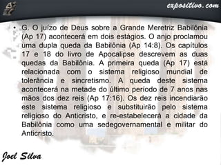 • G. O juízo de Deus sobre a Grande Meretriz Babilônia
(Ap 17) acontecerá em dois estágios. O anjo proclamou
uma dupla queda da Babilônia (Ap 14:8). Os capítulos
17 e 18 do livro de Apocalipse descrevem as duas
quedas da Babilônia. A primeira queda (Ap 17) está
relacionada com o sistema religioso mundial de
tolerância e sincretismo. A queda deste sistema
acontecerá na metade do último período de 7 anos nas
mãos dos dez reis (Ap 17:16). Os dez reis incendiarão
este sistema religioso e substituirão pelo sistema
religioso do Anticristo, e re-estabelecerá a cidade da
Babilônia como uma sedegovernamental e militar do
Anticristo.
 