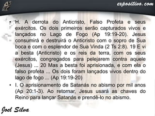 • H. A derrota do Anticristo, Falso Profeta e seus
exércitos. Os dois primeiros serão capturados vivos e
lançados no Lago de Fogo (Ap 19:19-20). Jesus
consumirá e destruirá o Anticristo com o sopro de Sua
boca e com o esplendor de Sua Vinda (2 Ts 2:8). 19 E vi
a besta (Anticristo) e os reis da terra, com os seus
exércitos, congregados para pelejarem contra aquele
(Jesus) ... 20 Mas a besta foi aprisionada, e com ela o
falso profeta ... Os dois foram lançados vivos dentro do
lago de fogo ... (Ap 19:19-20)
• I. O aprisionamento de Satanás no abismo por mil anos
(Ap 20:1-3). Ao retornar, Jesus usará as chaves do
Reino para lançar Satanás e prendê-lo no abismo.
 