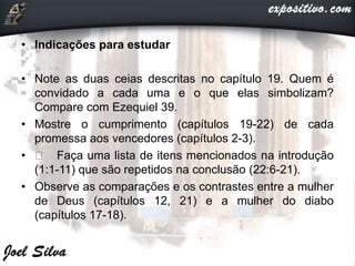 • Indicações para estudar
• Note as duas ceias descritas no capítulo 19. Quem é
convidado a cada uma e o que elas simbolizam?
Compare com Ezequiel 39.
• Mostre o cumprimento (capítulos 19-22) de cada
promessa aos vencedores (capítulos 2-3).
• Faça uma lista de itens mencionados na introdução
(1:1-11) que são repetidos na conclusão (22:6-21).
• Observe as comparações e os contrastes entre a mulher
de Deus (capítulos 12, 21) e a mulher do diabo
(capítulos 17-18).
 