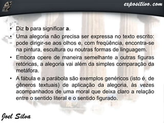 • Diz b para significar a.
• Uma alegoria não precisa ser expressa no texto escrito:
pode dirigir-se aos olhos e, com freqüência, encontra-se
na pintura, escultura ou noutras formas de linguagem.
• Embora opere de maneira semelhante a outras figuras
retóricas, a alegoria vai além da simples comparação da
metáfora.
• A fábula e a parábola são exemplos genéricos (isto é, de
gêneros textuais) de aplicação da alegoria, às vezes
acompanhados de uma moral que deixa claro a relação
entre o sentido literal e o sentido figurado.
 