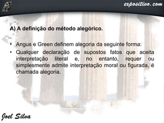 A) A definição do método alegórico.
• Angus e Green definem alegoria da seguinte forma:
• Qualquer declaração de supostos fatos que aceita
interpretação literal e, no entanto, requer ou
simplesmente admite interpretação moral ou figurada, é
chamada alegoria.
 