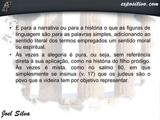 • E para a narrativa ou para a história o que as figuras de
linguagem são para as palavras simples, adicionando ao
sentido literal dos termos empregados um sentido moral
ou espiritual.
• Às vezes a alegoria é pura, ou seja, sem referência
direta à sua aplicação, como na história do filho pródigo.
Às vezes é mista, como no salmo 80, em que
simplesmente se insinua (v. 17) que os judeus são o
povo que a videira tem por objetivo representar.
 
