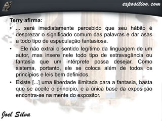 Terry afirma:
• ... será imediatamente percebido que seu hábito é
desprezar o significado comum das palavras e dar asas
a todo tipo de especulação fantasiosa.
• Ele não extrai o sentido legítimo da linguagem de um
autor, mas insere nele todo tipo de extravagância ou
fantasia que um intérprete possa desejar. Como
sistema, portanto, ele se coloca além de todos os
princípios e leis bem definidos.
• Existe [...] uma liberdade ilimitada para a fantasia, basta
que se aceite o princípio, e a única base da exposição
encontra-se na mente do expositor.
 