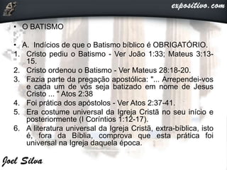 • O BATISMO
• A. Indícios de que o Batismo bíblico é OBRIGATÓRIO.
1. Cristo pediu o Batismo - Ver João 1:33; Mateus 3:13-
15.
2. Cristo ordenou o Batismo - Ver Mateus 28:18-20.
3. Fazia parte da pregação apostólica: "... Arrependei-vos
e cada um de vós seja batizado em nome de Jesus
Cristo ... " Atos 2:38
4. Foi prática dos apóstolos - Ver Atos 2:37-41.
5. Era costume universal da Igreja Cristã no seu início e
posteriormente (I Coríntios 1:12-17).
6. A literatura universal da Igreja Cristã, extra-bíblica, isto
é, fora da Bíblia, comprova que esta prática foi
universal na Igreja daquela época.
 