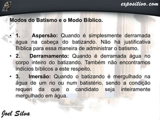 Modos do Batismo e o Modo Bíblico.
• 1. Aspersão: Quando é simplesmente derramada
água na cabeça do batizando. Não há justificativa
Bíblica para essa maneira de administrar o batismo.
• 2. Derramamento: Quando é derramada água no
corpo inteiro do batizando. Também não encontramos
indícios bíblicos a este respeito.
• 3. Imersão: Quando o batizando é mergulhado na
água de um rio ou num batistério, sendo a condição
requeri da que o candidato seja inteiramente
mergulhado em água.
 