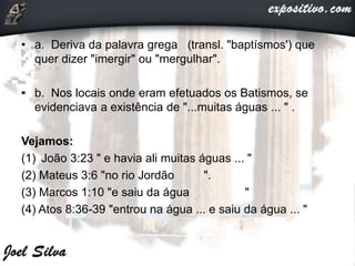 • a. Deriva da palavra grega (transl. "baptísmos') que
quer dizer "imergir" ou "mergulhar".
• b. Nos locais onde eram efetuados os Batismos, se
evidenciava a existência de "...muitas águas ... " .
Vejamos:
(1) João 3:23 " e havia ali muitas águas ... "
(2) Mateus 3:6 "no rio Jordão ".
(3) Marcos 1:10 "e saiu da água "
(4) Atos 8:36-39 "entrou na água ... e saiu da água ... "
 